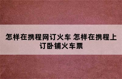 怎样在携程网订火车 怎样在携程上订卧铺火车票